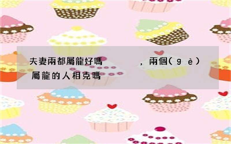 夫妻兩都屬龍好嗎，兩個(gè)屬龍的人相克嗎